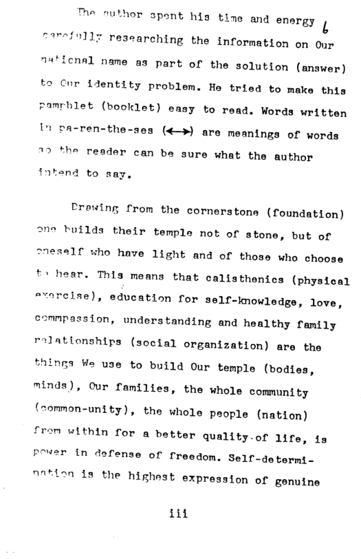 e nuthor spont his tino and energy .  narefnlly researching the information on Our  cnal name as part of the solution (answer) to Cor identity problem. He tried to make this pamrblet (booklet) easy to read. Words written " pa-ren-the-ses («—») are meanings of words  77 *the reader can be sure what the author  intend to say,  Crewing from the cornerstons (foundation) °ne tuilds their temple not of stone, but of "neself who have 1ight and of those who choose  hear. This means that calisthenics (physical srerelse), education for self-knowledgs, love, esmnpassion, understanding and healthy family relationships (social organization) are the things We use to build Our temple (bodies, minds), cur families, the whole community (ommon-unity), the whole people (nation) fram uithin for a better quality.of life, is pover in defense of freedom. Self-determi-  n7tien ds the highest expression of genuine  iit 